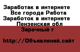 Заработак в интернете   - Все города Работа » Заработок в интернете   . Пензенская обл.,Заречный г.